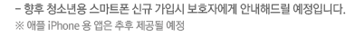 - 향후 청소년용 스마트폰 신규 가입시 보호자에게 안내해드릴 예정입니다. ※ 애플 iPhone 용 앱은 추후 제공될 예정